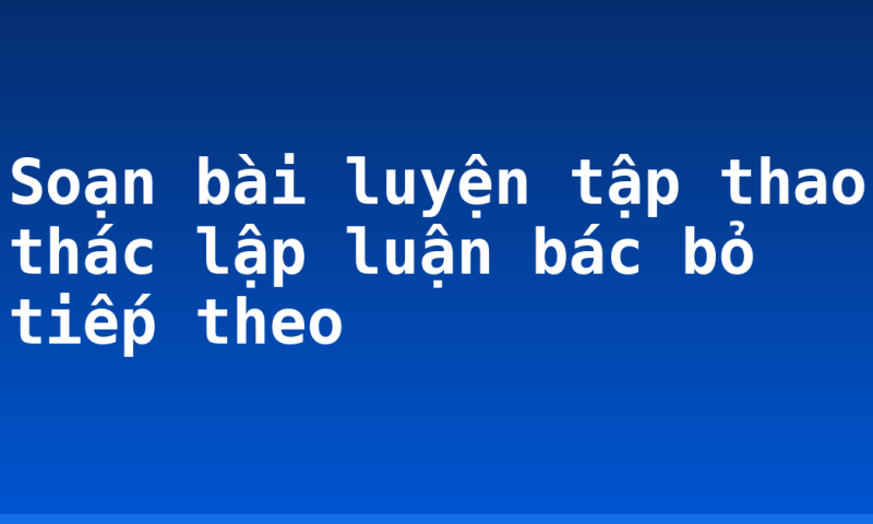 Soạn bài luyện tập thao thác lập luận bác bỏ tiếp theo