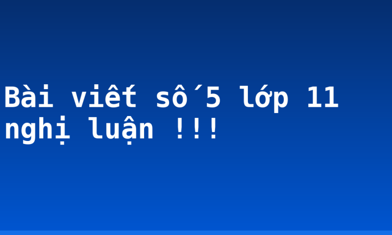 Bài viết số 5 lớp 11 nghị luận !!!