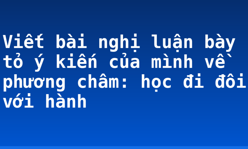 Viết bài nghị luận bày tỏ ý kiến của mình về phương châm: học đi đôi với hành
