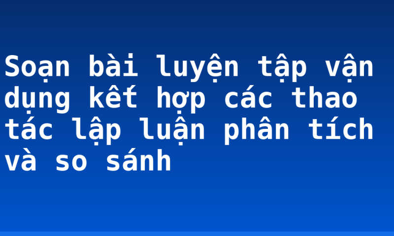Soạn bài luyện tập vận dụng kết hợp các thao tác lập luận phân tích và so sánh