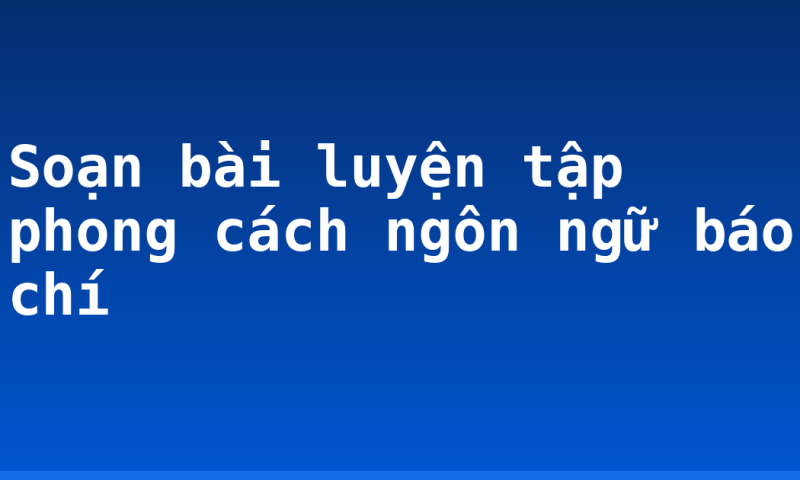 Soạn bài luyện tập phong cách ngôn ngữ báo chí