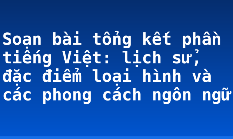 Soạn bài tổng kết phần tiếng Việt: lịch sử, đặc điểm loại hình và các phong cách ngôn ngữ