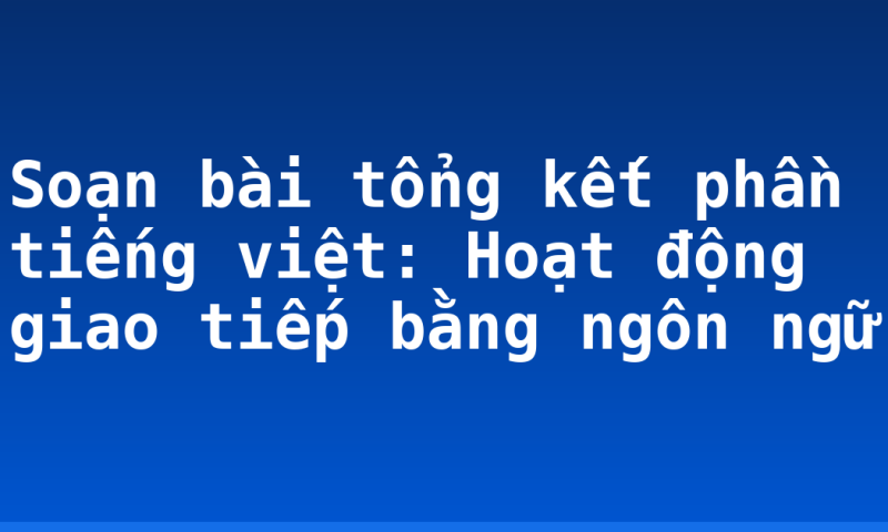Soạn bài tổng kết phần tiếng việt: Hoạt động giao tiếp bằng ngôn ngữ