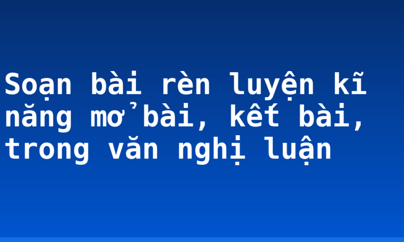 Soạn bài rèn luyện kĩ năng mở bài, kết bài, trong văn nghị luận