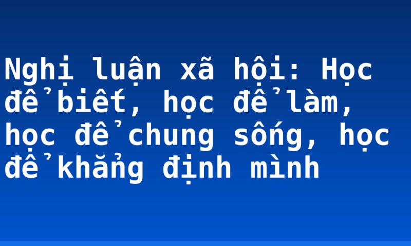 Nghị luận xã hội: Học để biết, học để làm, học để chung sống, học để khẳng định mình