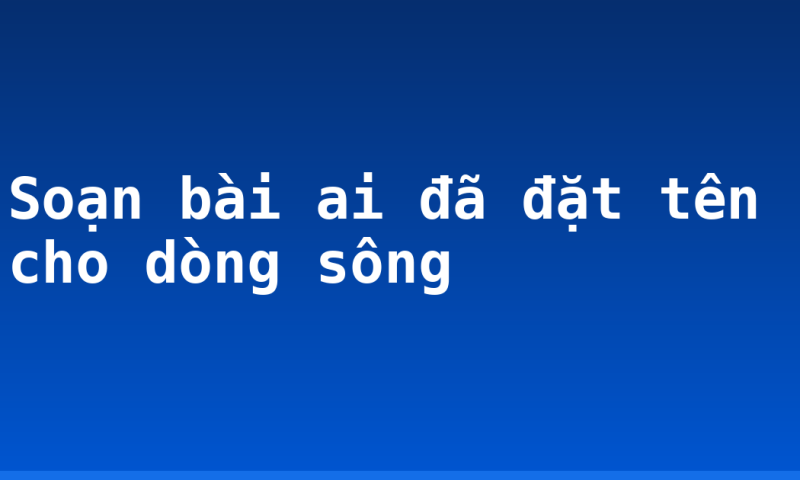 Soạn bài ai đã đặt tên cho dòng sông