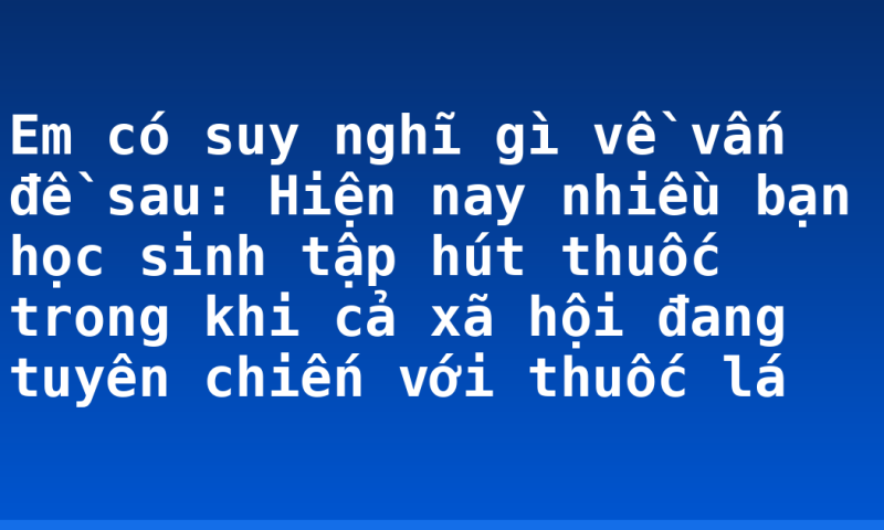 Em có suy nghĩ gì về vấn đề sau: Hiện nay nhiều bạn học sinh tập hút thuốc trong khi cả xã hội đang tuyên chiến với thuốc lá
