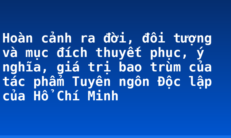 Hoàn cảnh ra đời, đôi tượng và mục đích thuyết phục, ý nghĩa, giá trị bao trùm của tác phẩm Tuyên ngôn Độc lập của Hổ Chí Minh