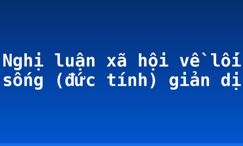 Nghị luận xã hội về lối sống (đức tính) giản dị