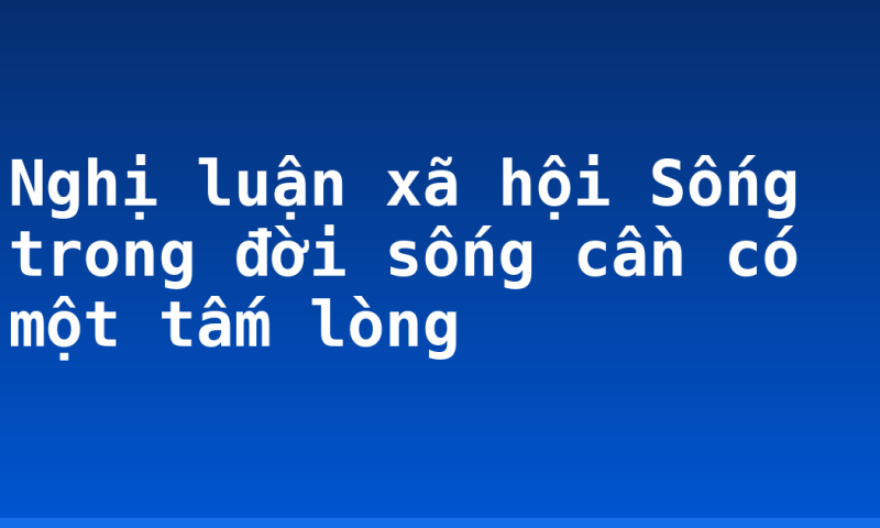 Nghị luận xã hội Sống trong đời sống cần có một tấm lòng