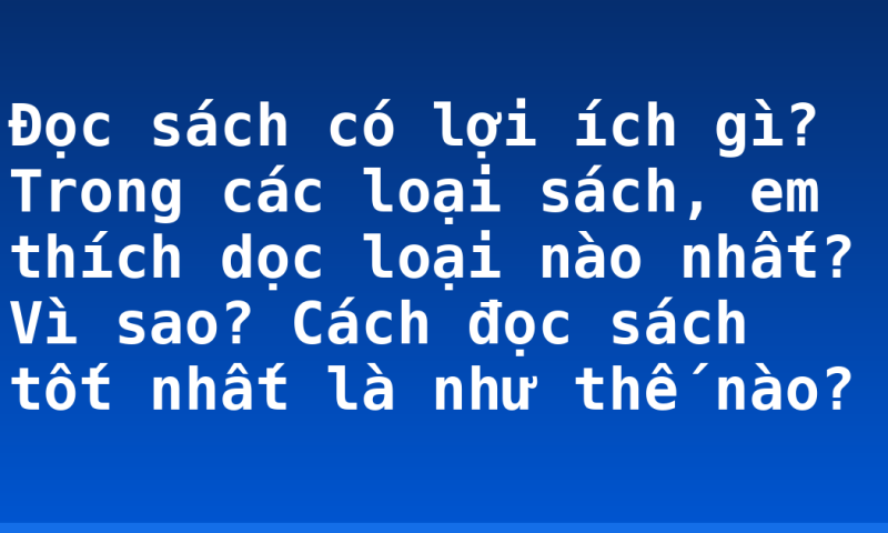 Đọc sách có lợi ích gì? Trong các loại sách, em thích dọc loại nào nhất? Vì sao? Cách đọc sách tốt nhất là như thế nào?