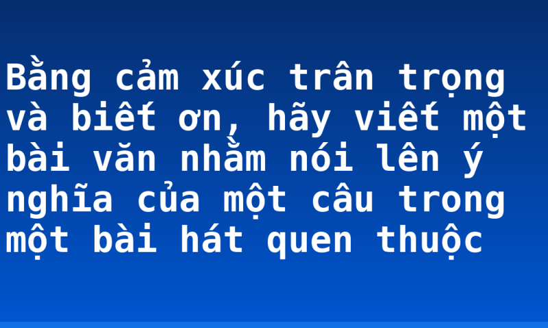 Bằng cảm xúc trân trọng và biết ơn, hãy viết một bài văn nhằm nói lên ý nghĩa của một câu trong một bài hát quen thuộc