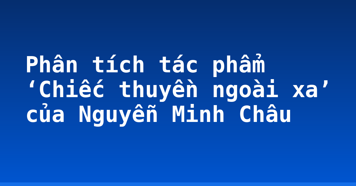 Phân tích tác phẩm ‘Chiếc thuyền ngoài xa’ của Nguyễn Minh Châu