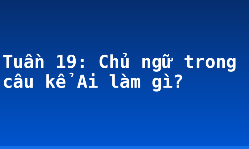 Tuần 19: Chủ ngữ trong câu kể Ai làm gì?