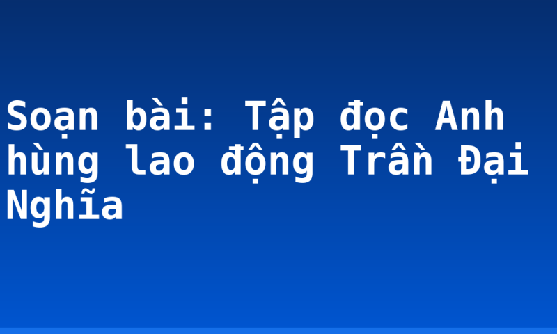 Soạn bài: Tập đọc Anh hùng lao động Trần Đại Nghĩa