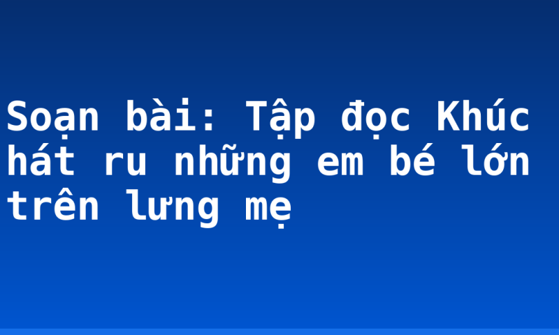 Soạn bài: Tập đọc Khúc hát ru những em bé lớn trên lưng mẹ