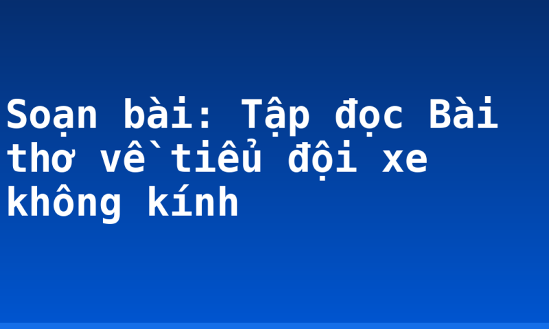Soạn bài: Tập đọc Bài thơ về tiểu đội xe không kính