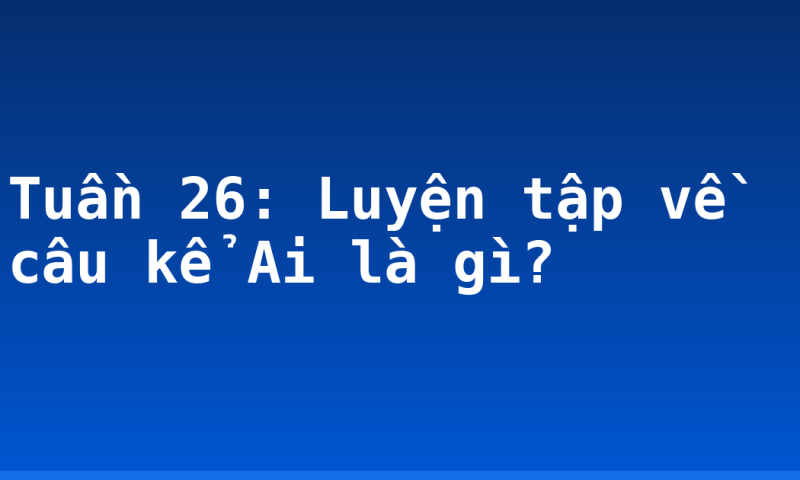 Tuần 26: Luyện tập về câu kể Ai là gì?