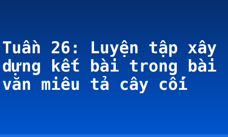 Tuần 26: Luyện tập xây dựng kết bài trong bài văn miêu tả cây cối