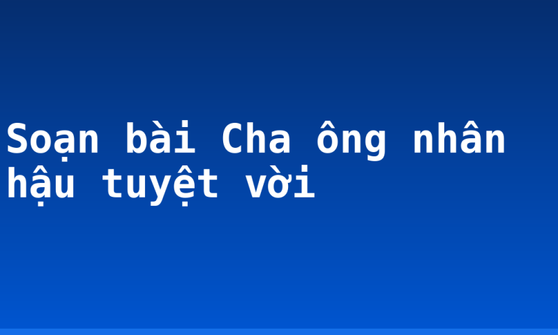 Soạn bài Cha ông nhân hậu tuyệt vời