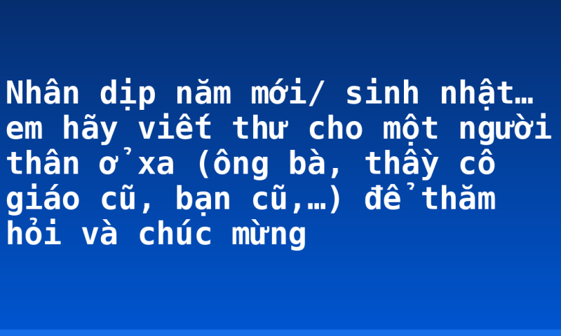Nhân dịp năm mới/ sinh nhật… em hãy viết thư cho một người thân ở xa (ông bà, thầy cô giáo cũ, bạn cũ,…) để thăm hỏi và chúc mừng