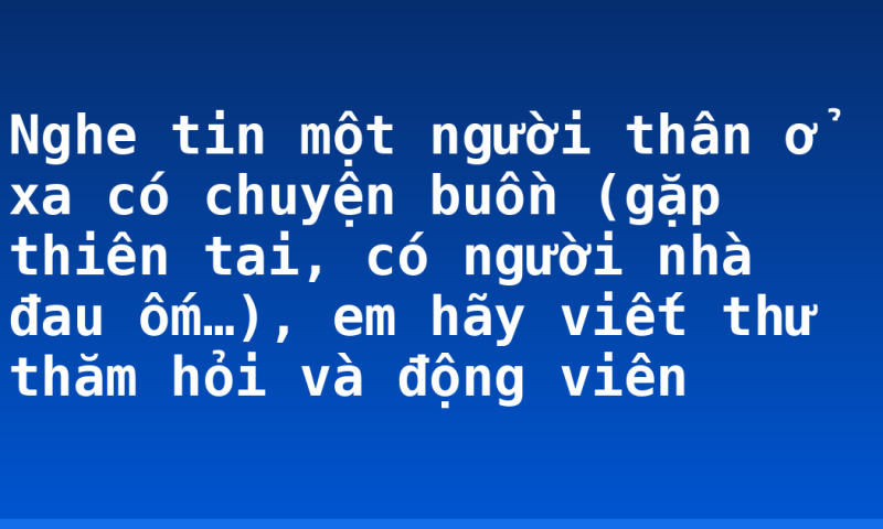 Nghe tin một người thân ở xa có chuyện buồn (gặp thiên tai, có người nhà đau ốm…), em hãy viết thư thăm hỏi và động viên