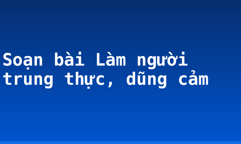 Soạn bài Làm người trung thực, dũng cảm