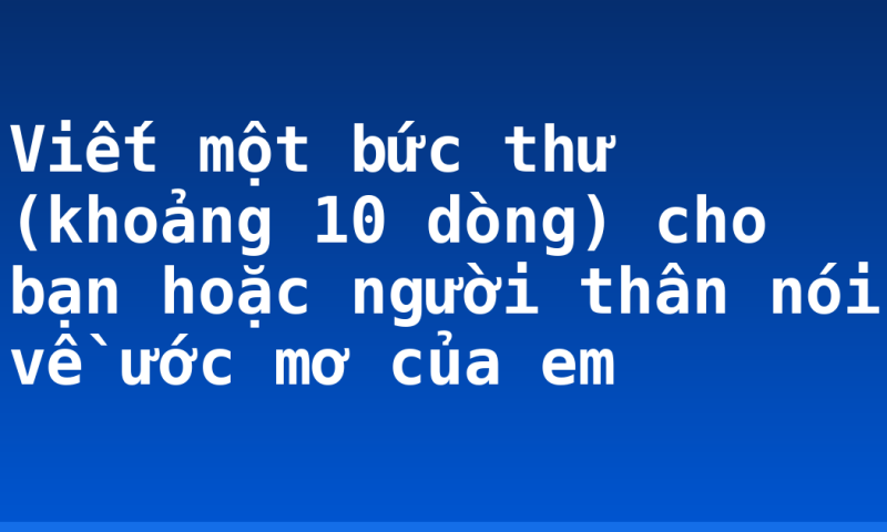 Viết một bức thư (khoảng 10 dòng) cho bạn hoặc người thân nói về ước mơ của em