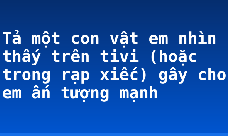 Tả một con vật em nhìn thấy trên tivi (hoặc trong rạp xiếc) gây cho em ấn tượng mạnh