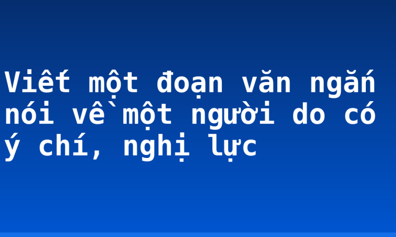 Viết một đoạn văn ngắn nói về một người do có ý chí, nghị lực