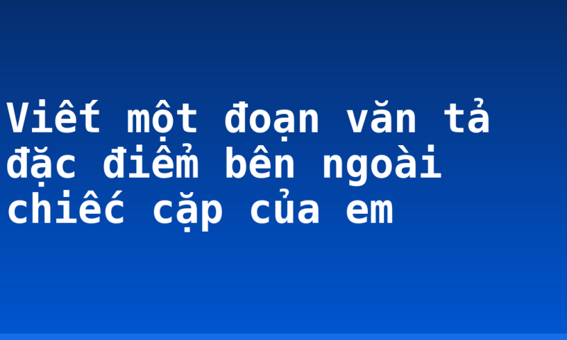 Viết một đoạn văn tả đặc điểm bên ngoài chiếc cặp của em