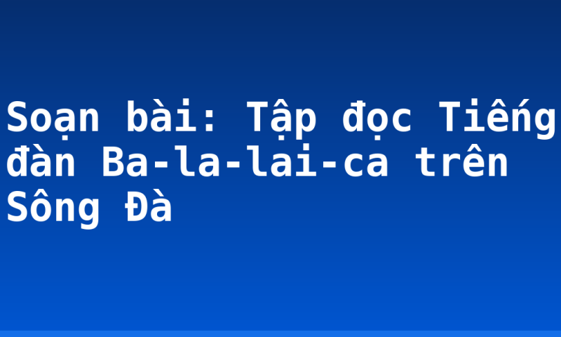 Soạn bài: Tập đọc Tiếng đàn Ba-la-lai-ca trên Sông Đà