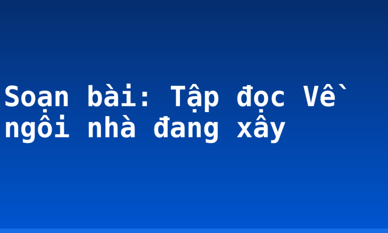 Soạn bài: Tập đọc Về ngôi nhà đang xây