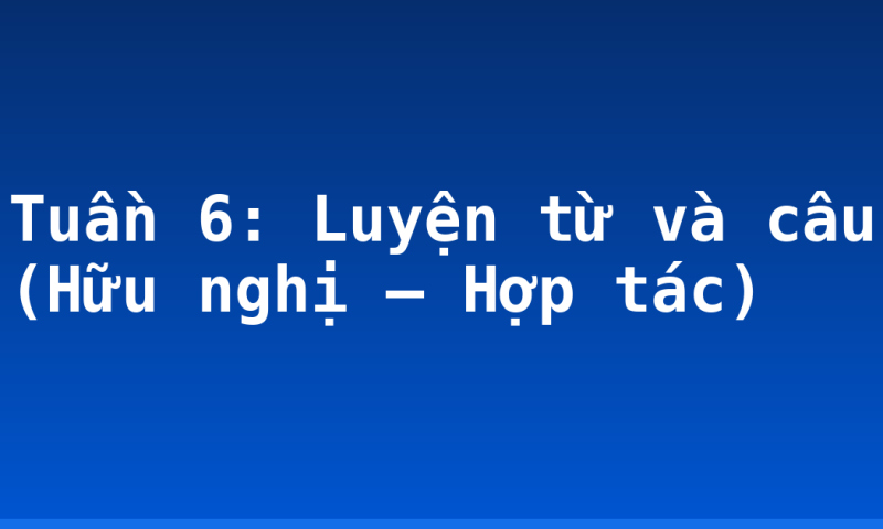 Tuần 6: Luyện từ và câu (Hữu nghị – Hợp tác)