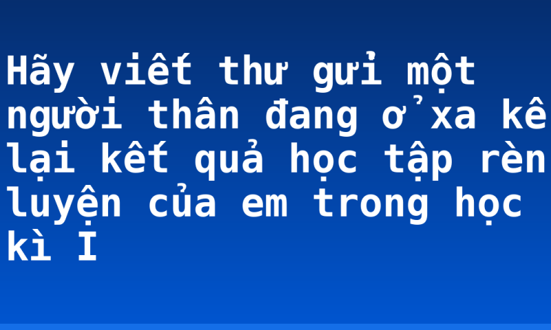 Hãy viết thư gửi một người thân đang ở xa kể lại kết quả học tập rèn luyện của em trong học kì I