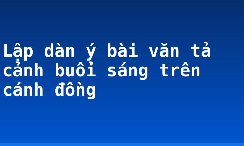 Lập dàn ý bài văn tả cảnh buổi sáng trên cánh đồng