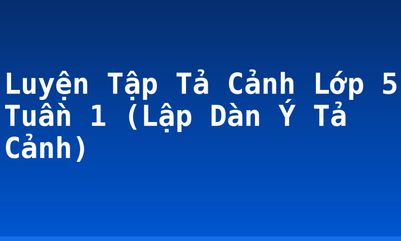 Luyện Tập Tả Cảnh Lớp 5 Tuần 1 (Lập Dàn Ý Tả Cảnh)