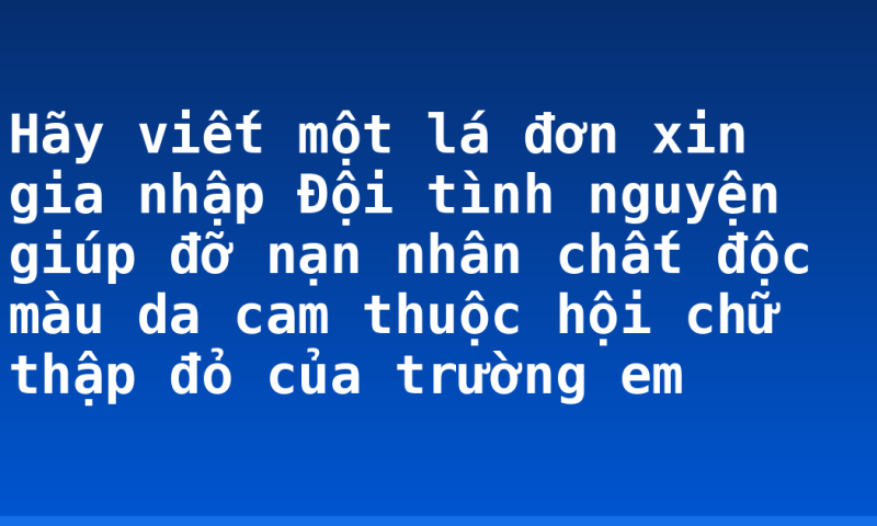 Hãy viết một lá đơn xin gia nhập Đội tình nguyện giúp đỡ nạn nhân chất độc màu da cam thuộc hội chữ thập đỏ của trường em
