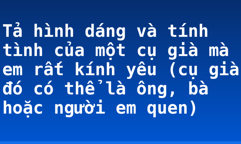 Tả hình dáng và tính tình của một cụ già mà em rất kính yêu (cụ già đó có thể là ông, bà hoặc người em quen)