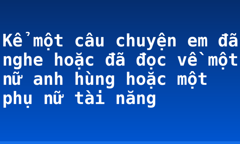 Kể một câu chuyện em đã nghe hoặc đã đọc về một nữ anh hùng hoặc một phụ nữ tài năng