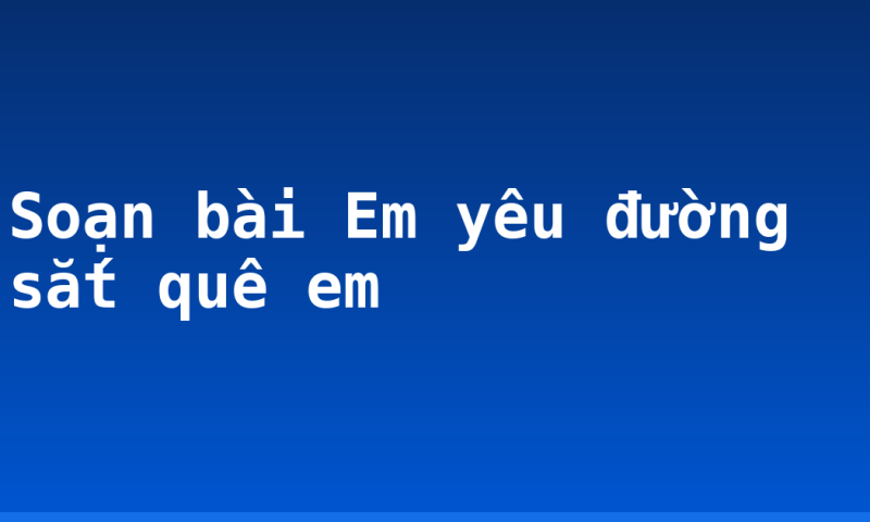 Soạn bài Em yêu đường sắt quê em
