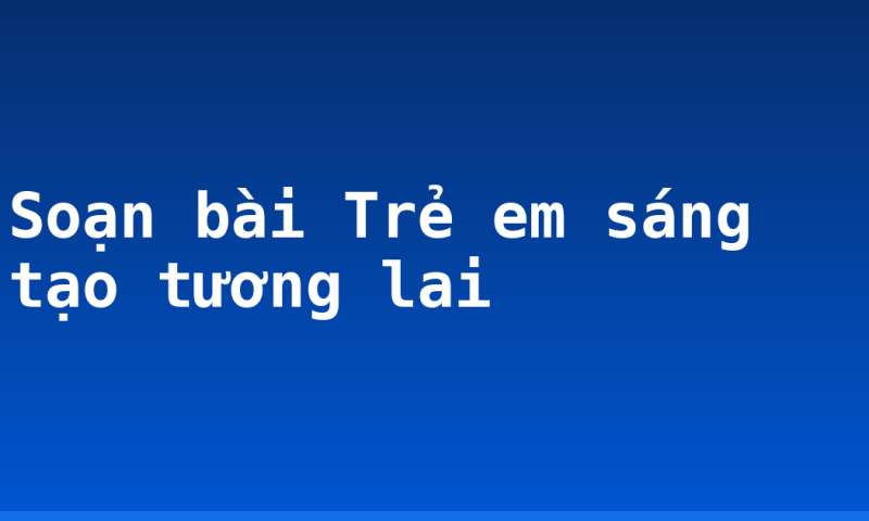 Soạn bài Trẻ em sáng tạo tương lai