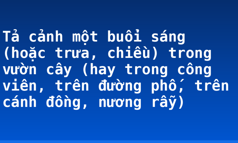 Tả cảnh một buổi sáng (hoặc trưa, chiều) trong vườn cây (hay trong công viên, trên đường phố, trên cánh đồng, nương rẫy)