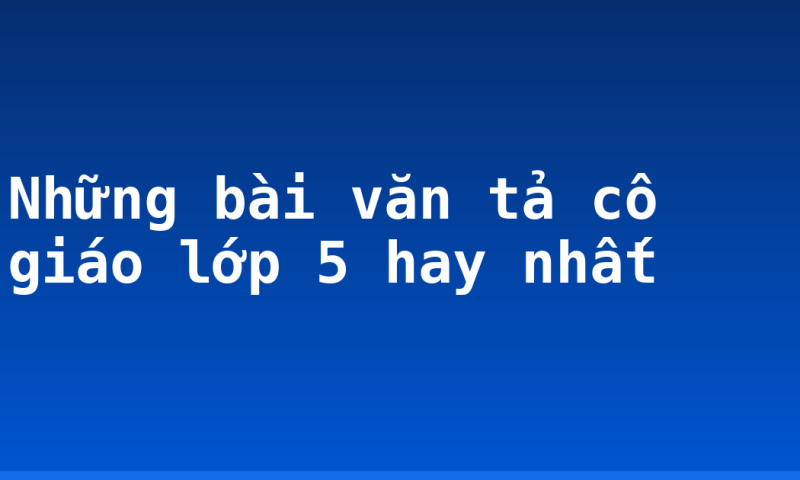 Những bài văn tả cô giáo lớp 5 hay nhất