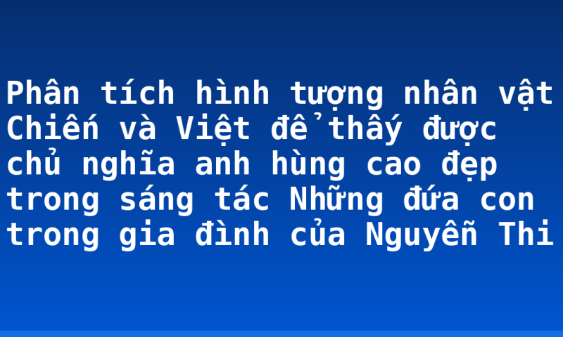 Phân tích hình tượng nhân vật Chiến và Việt để thấy được chủ nghĩa anh hùng cao đẹp trong sáng tác Những đứa con trong gia đình của Nguyễn Thi