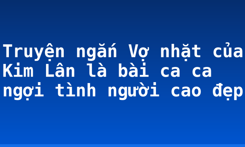 Truyện ngắn Vợ nhặt của Kim Lân là bài ca ca ngợi tình người cao đẹp
