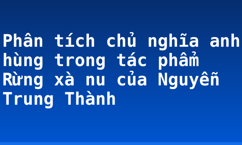 Phân tích chủ nghĩa anh hùng trong tác phẩm Rừng xà nu của Nguyễn Trung Thành