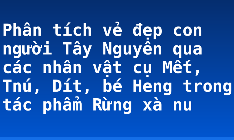 Phân tích vẻ đẹp con người Tây Nguyên qua các nhân vật cụ Mết, Tnú, Dít, bé Heng trong tác phẩm Rừng xà nu