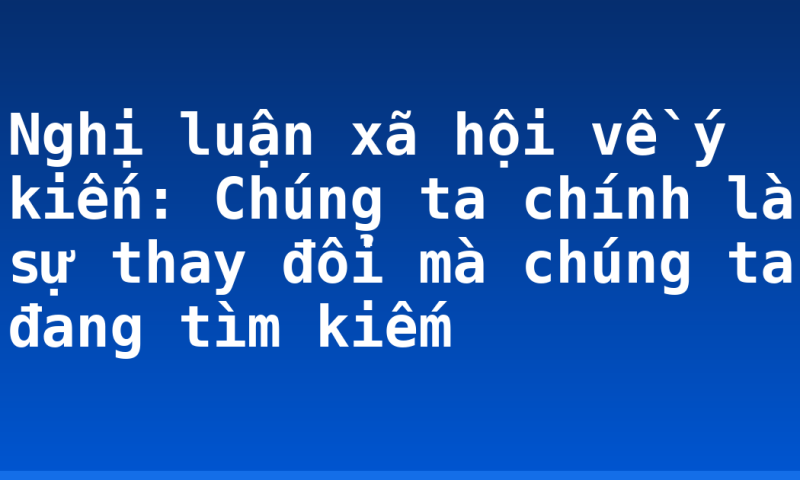 Nghị luận xã hội về ý kiến: Chúng ta chính là sự thay đổi mà chúng ta đang tìm kiếm