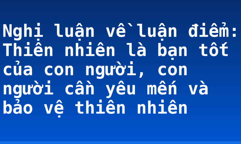 Nghị luận về luận điểm: Thiên nhiên là bạn tốt của con người, con người cần yêu mến và bảo vệ thiên nhiên